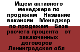 Ищем активного менеджера по продажам › Название вакансии ­ Менеджер по продажам › База расчета процента ­ от заключенных договоров - Ленинградская обл., Санкт-Петербург г. Работа » Вакансии   . Ленинградская обл.,Санкт-Петербург г.